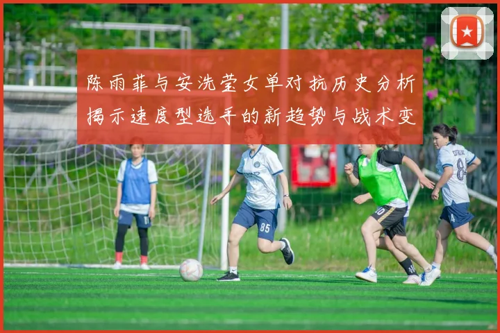陈雨菲与安洗莹女单对抗历史分析揭示速度型选手的新趋势与战术变化