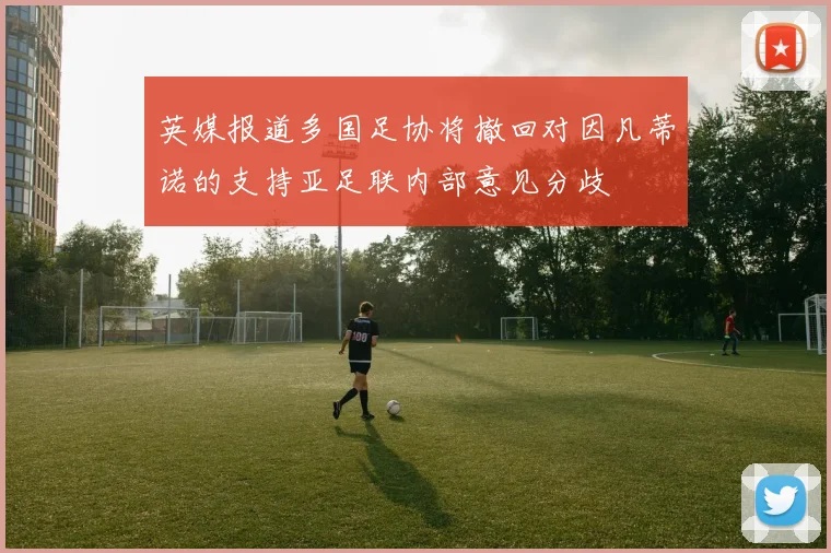 英媒报道多国足协将撤回对因凡蒂诺的支持亚足联内部意见分歧