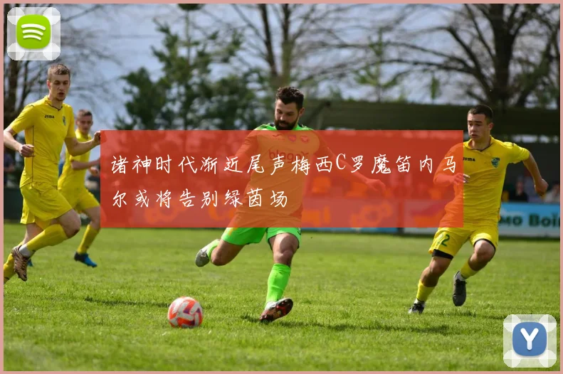 诸神时代渐近尾声梅西C罗魔笛内马尔或将告别绿茵场
