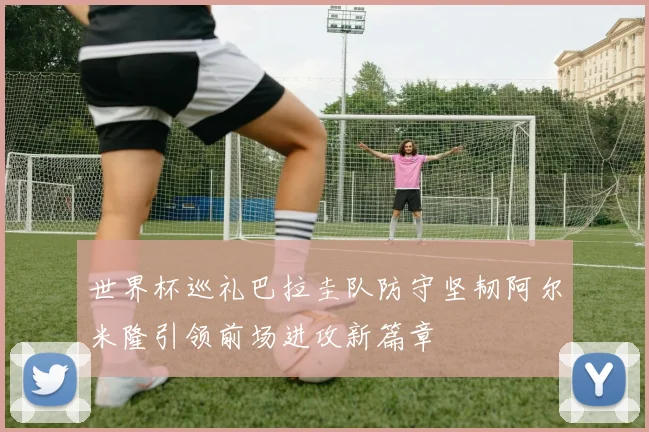 世界杯巡礼巴拉圭队防守坚韧阿尔米隆引领前场进攻新篇章