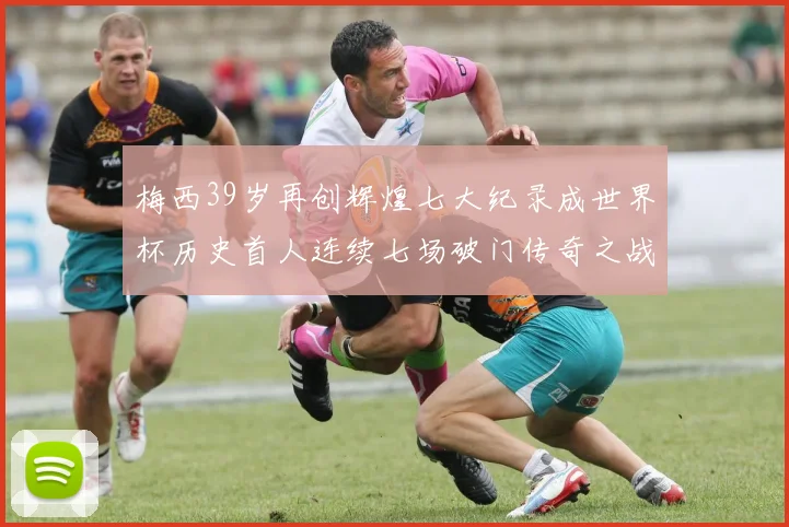 梅西39岁再创辉煌七大纪录成世界杯历史首人连续七场破门传奇之战