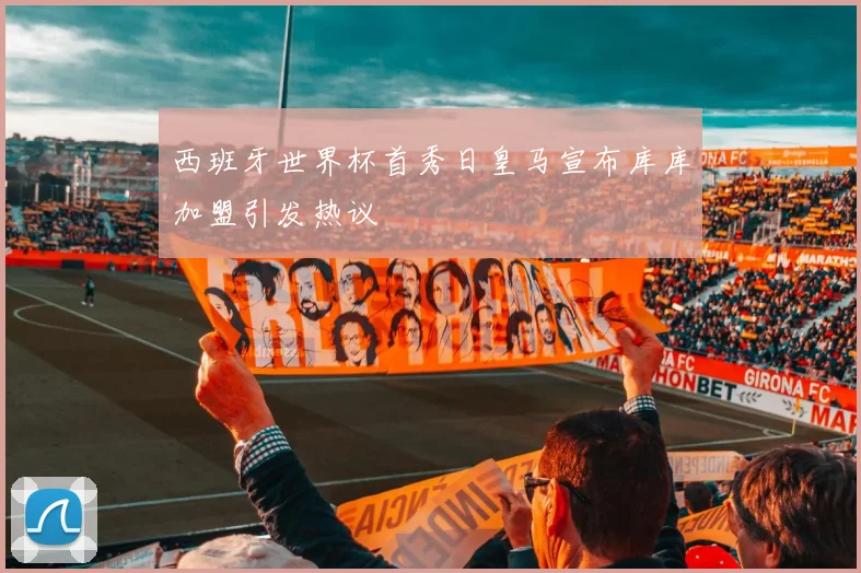 西班牙世界杯首秀日皇马宣布库库加盟引发热议