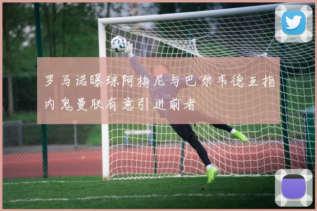罗马诺曝琼阿梅尼与巴尔韦德互指内鬼曼联有意引进前者
