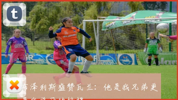 布泽利斯盛赞瓦兰：他是我兄弟更是我学习的榜样