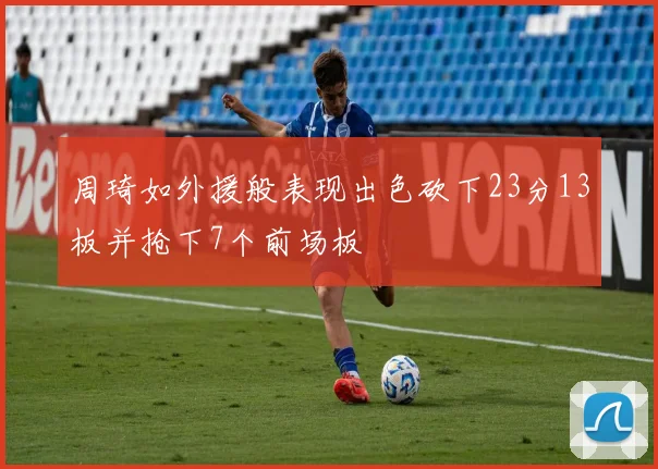 周琦如外援般表现出色砍下23分13板并抢下7个前场板