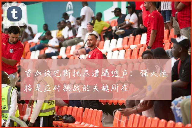 曾加谈巴斯托尼遭遇嘘声：强大性格是应对挑战的关键所在