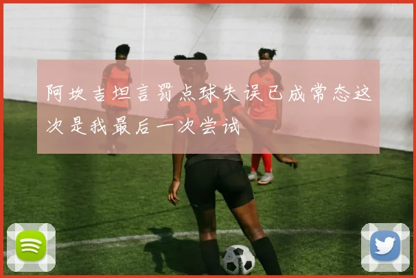 阿坎吉坦言罚点球失误已成常态这次是我最后一次尝试