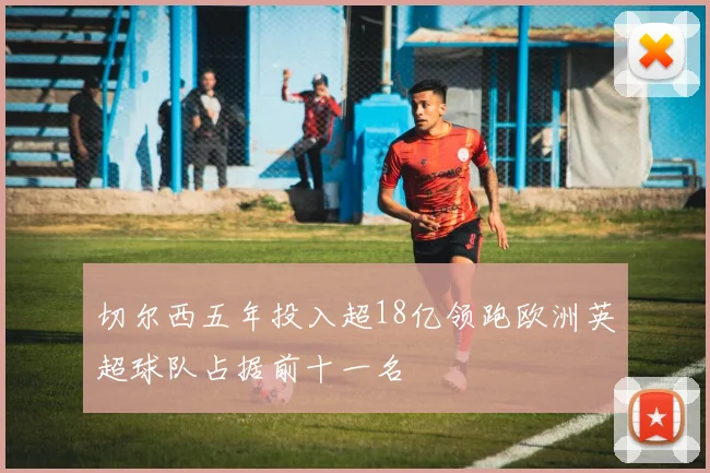 切尔西五年投入超18亿领跑欧洲英超球队占据前十一名