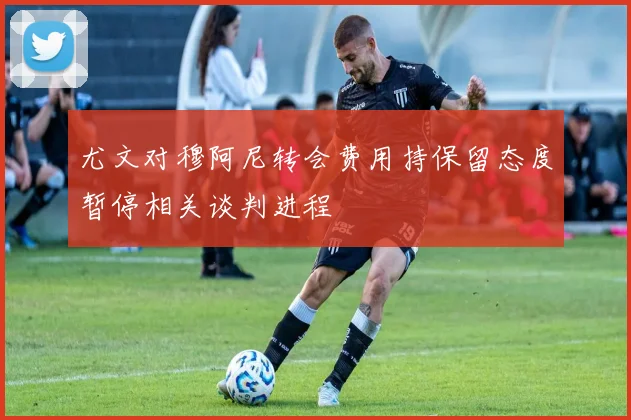 尤文对穆阿尼转会费用持保留态度暂停相关谈判进程