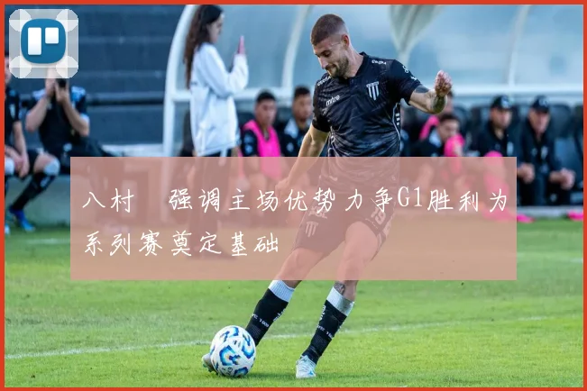 八村塁强调主场优势力争G1胜利为系列赛奠定基础