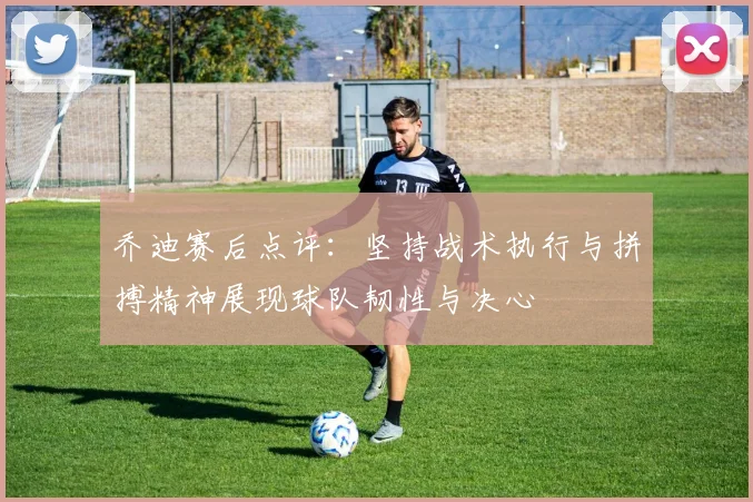 乔迪赛后点评：坚持战术执行与拼搏精神展现球队韧性与决心