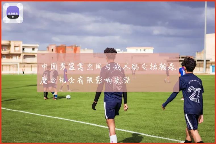 中国男篮需空间与战术配合杨瀚森磨合机会有限影响表现