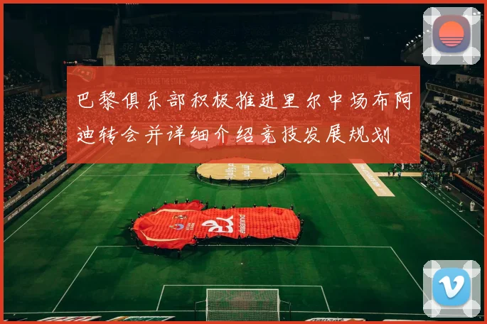巴黎俱乐部积极推进里尔中场布阿迪转会并详细介绍竞技发展规划