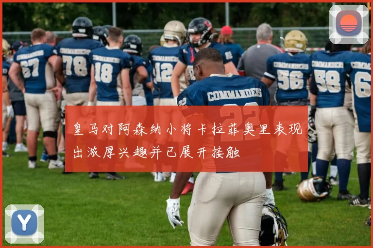 皇马对阿森纳小将卡拉菲奥里表现出浓厚兴趣并已展开接触