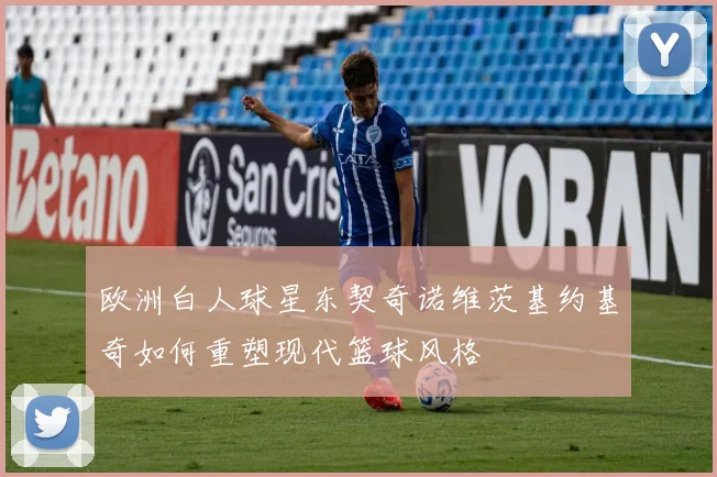 欧洲白人球星东契奇诺维茨基约基奇如何重塑现代篮球风格