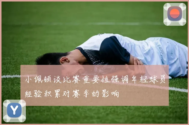 小佩顿谈比赛重要性强调年轻球员经验积累对赛季的影响