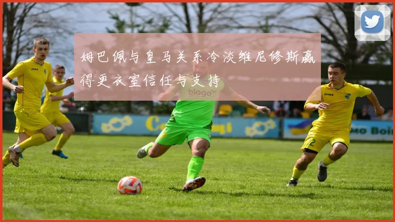 姆巴佩与皇马关系冷淡维尼修斯赢得更衣室信任与支持
