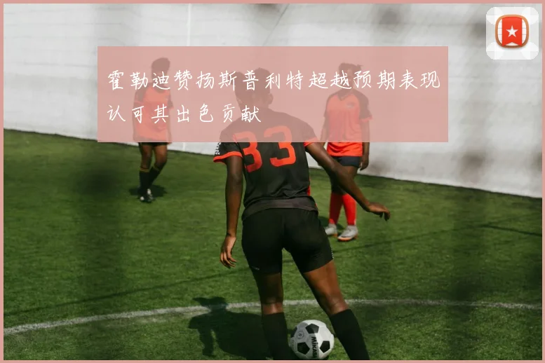 霍勒迪赞扬斯普利特超越预期表现认可其出色贡献