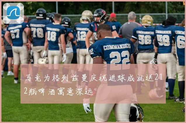 马竞为格列兹曼庆祝进球成就送212瓶啤酒寓意深远