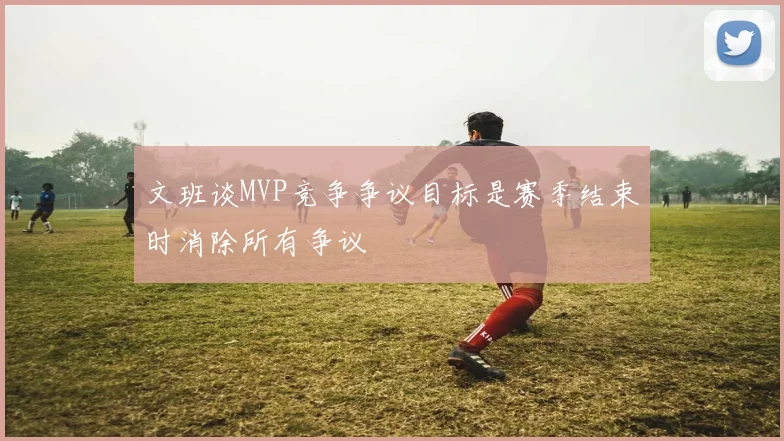 文班谈MVP竞争争议目标是赛季结束时消除所有争议
