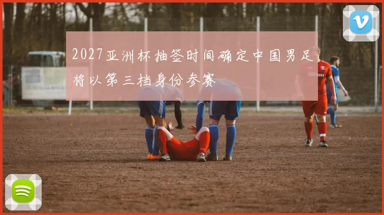 2027亚洲杯抽签时间确定中国男足将以第三档身份参赛