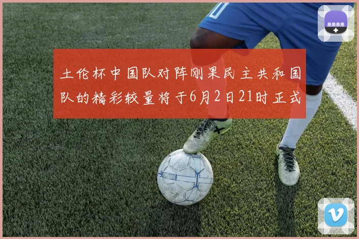 土伦杯中国队对阵刚果民主共和国队的精彩较量将于6月2日21时正式开启