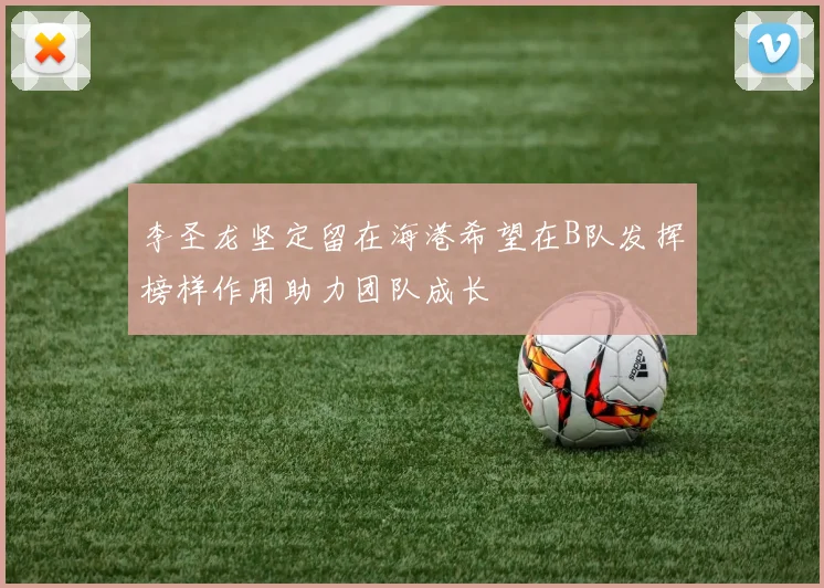 李圣龙坚定留在海港希望在B队发挥榜样作用助力团队成长
