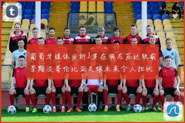葡萄牙媒体分析J罗在明尼苏达联前景黯淡哥伦比亚足球未来令人担忧