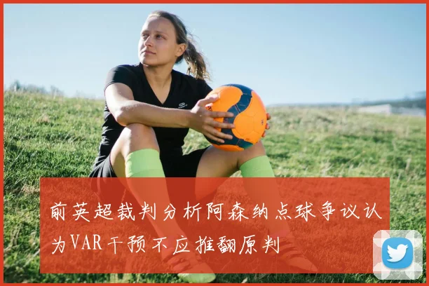 前英超裁判分析阿森纳点球争议认为VAR干预不应推翻原判