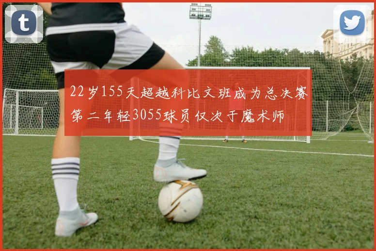 22岁155天超越科比文班成为总决赛第二年轻3055球员仅次于魔术师