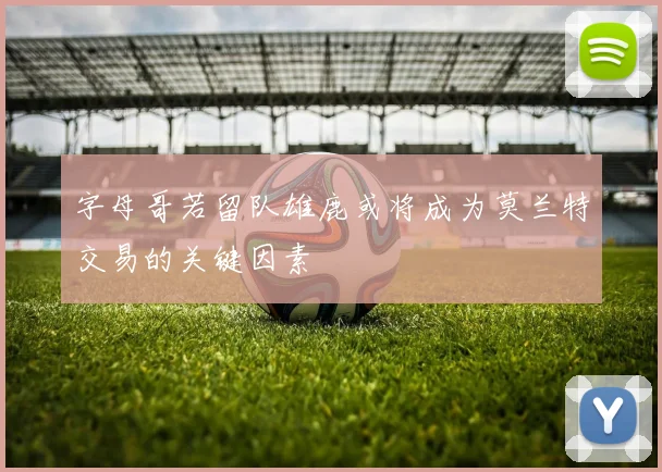 字母哥若留队雄鹿或将成为莫兰特交易的关键因素