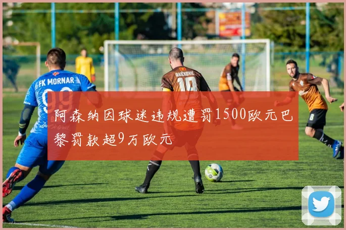 阿森纳因球迷违规遭罚1500欧元巴黎罚款超9万欧元