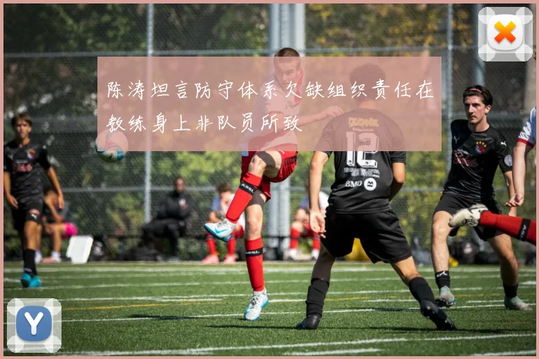 陈涛坦言防守体系欠缺组织责任在教练身上非队员所致