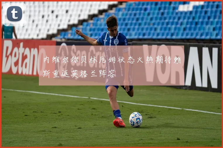 内维尔称贝林厄姆状态火热期待赖斯重返英格兰阵容