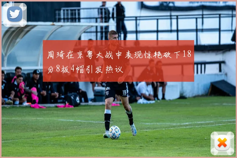 周琦在京粤大战中表现惊艳砍下18分8板4帽引发热议