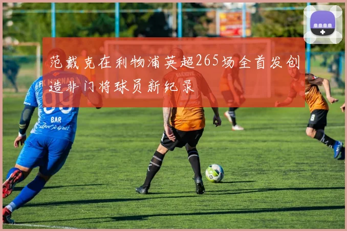 范戴克在利物浦英超265场全首发创造非门将球员新纪录