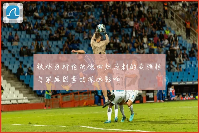 铁林分析伦纳德回归马刺的合理性与家庭因素的深远影响