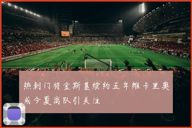 热刺门将金斯基续约五年维卡里奥或今夏离队引关注