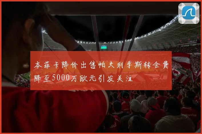 本菲卡降价出售帕夫利季斯转会费降至5000万欧元引发关注