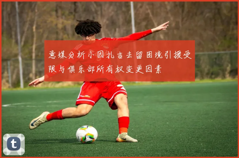 意媒分析小因扎吉去留困境引援受限与俱乐部所有权变更因素