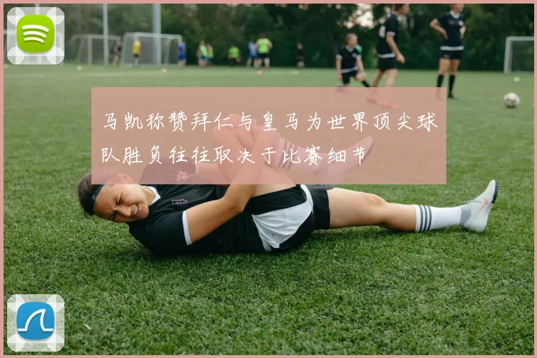 马凯称赞拜仁与皇马为世界顶尖球队胜负往往取决于比赛细节