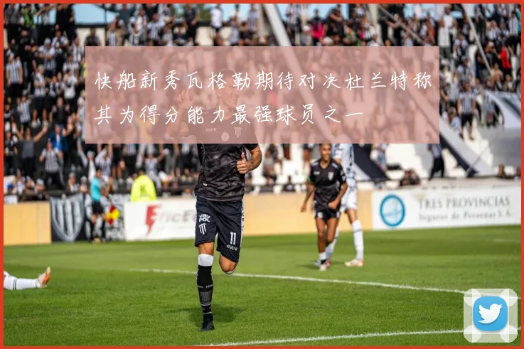 快船新秀瓦格勒期待对决杜兰特称其为得分能力最强球员之一