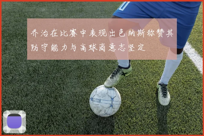 乔治在比赛中表现出色纳斯称赞其防守能力与高球商意志坚定