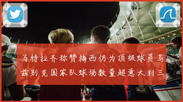 马特拉齐称赞梅西仍为顶级球员乌兹别克国家队球场数量超意大利三倍