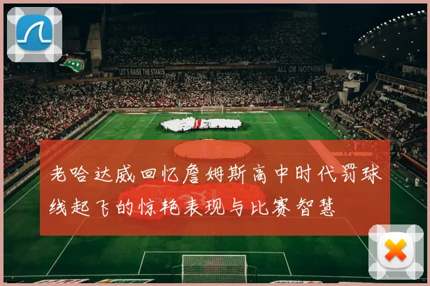 老哈达威回忆詹姆斯高中时代罚球线起飞的惊艳表现与比赛智慧