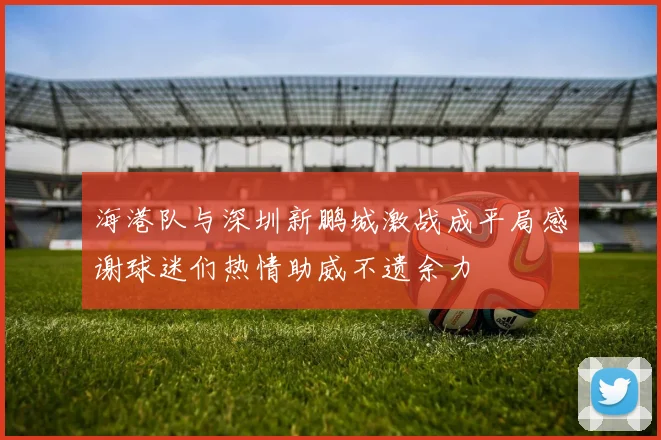 海港队与深圳新鹏城激战成平局感谢球迷们热情助威不遗余力