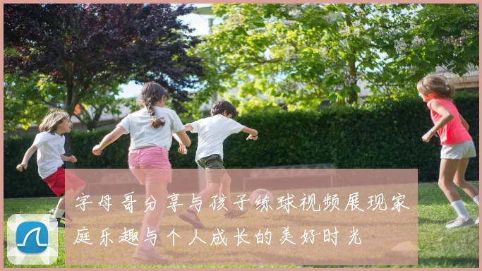字母哥分享与孩子练球视频展现家庭乐趣与个人成长的美好时光