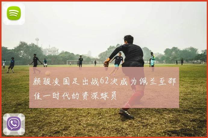 颜骏凌国足出战62次成为佩兰至邵佳一时代的资深球员