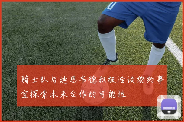骑士队与迪恩韦德积极洽谈续约事宜探索未来合作的可能性