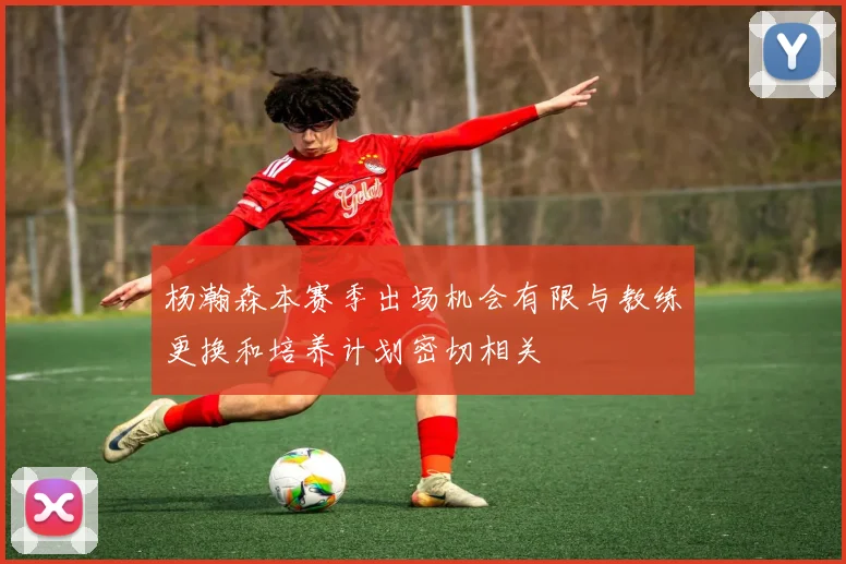 杨瀚森本赛季出场机会有限与教练更换和培养计划密切相关